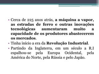 • Cerca de 225 anos atrás, a máquina a vapor,
as estradas de ferro e outras inovações
tecnológicas aumentaram muito a
capacidade de os produtores abastecerem
os mercados.
• Tinha início a era da Revolução Industrial.
• Partindo da Inglaterra, em um século a R.I
espalhou-se pela Europa Ocidental, pela
América do Norte, pela Rússia e pelo Japão.
 