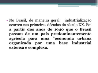 • No Brasil, de maneira geral, industrialização
ocorreu nas primeiras décadas do século XX. Foi
a partir dos anos de 1940 que o Brasil
passou de um país predominantemente
agrícola para uma “economia urbana
organizada por uma base industrial
extensa e complexa.
 