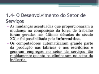 1.4- O Desenvolvimento do Setor de
Serviços
• As mudanças acentuadas que proporcionaram a
mudança na composição da força de trabalho
foram geradas nas últimas décadas do século
XX, e foi possibilitada pela informática.
• Os computadores automatizaram grande parte
da produção nas fábricas e nos escritórios e
geraram empregos no setor de serviços tão
rapidamente quanto os eliminaram no setor da
indústria.
 