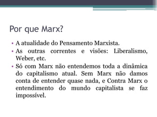 Por que Marx?
• A atualidade do Pensamento Marxista.
• As outras correntes e visões: Liberalismo,
Weber, etc.
• Só com Marx não entendemos toda a dinâmica
do capitalismo atual. Sem Marx não damos
conta de entender quase nada, e Contra Marx o
entendimento do mundo capitalista se faz
impossível.
 