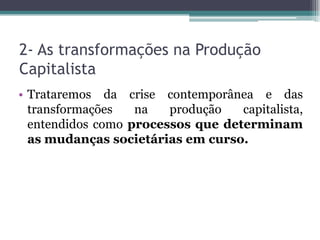 2- As transformações na Produção
Capitalista
• Trataremos da crise contemporânea e das
transformações na produção capitalista,
entendidos como processos que determinam
as mudanças societárias em curso.
 