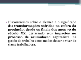 • Discorreremos sobre o alcance e o significado
das transformações sofridas na esfera da
produção, desde os finais dos anos 70 do
século XX, destacando seus impactos no
processo de acumulação capitalista, na
gestão do trabalho e nos modos de ser e viver da
classe trabalhadora.
 