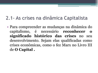 2.1- As crises na dinâmica Capitalista
• Para compreender as mudanças na dinâmica do
capitalismo, é necessário reconhecer o
significado histórico das crises no seu
desenvolvimento. Sejam elas qualificadas como
crises econômicas, como o fez Marx no Livro III
de O Capital .
 