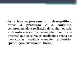 • As crises expressam um desequilíbrio
entre a produção e o consumo,
comprometendo a realização do capital, ou seja,
a transformação da mais‐valia em lucro,
processo que só se realiza mediante a venda das
mercadorias capitalisticamente produzidas.
(produção, circulação, lucro).
 