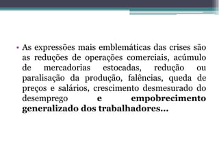 • As expressões mais emblemáticas das crises são
as reduções de operações comerciais, acúmulo
de mercadorias estocadas, redução ou
paralisação da produção, falências, queda de
preços e salários, crescimento desmesurado do
desemprego e empobrecimento
generalizado dos trabalhadores...
 