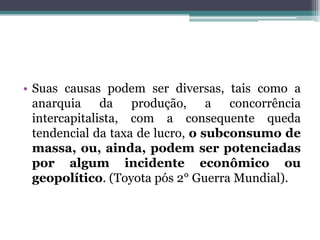 • Suas causas podem ser diversas, tais como a
anarquia da produção, a concorrência
intercapitalista, com a consequente queda
tendencial da taxa de lucro, o subconsumo de
massa, ou, ainda, podem ser potenciadas
por algum incidente econômico ou
geopolítico. (Toyota pós 2° Guerra Mundial).
 