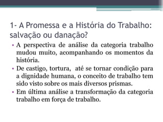 1- A Promessa e a História do Trabalho:
salvação ou danação?
• A perspectiva de análise da categoria trabalho
mudou muito, acompanhando os momentos da
história.
• De castigo, tortura, até se tornar condição para
a dignidade humana, o conceito de trabalho tem
sido visto sobre os mais diversos prismas.
• Em última análise a transformação da categoria
trabalho em força de trabalho.
 