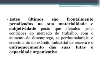 • Estes últimos são frontalmente
penalizados na sua materialidade e
subjetividade posto que afetados pelas
condições do mercado de trabalho, com o
aumento do desemprego, as perdas salariais, o
crescimento do exército industrial de reserva e o
enfraquecimento das suas lutas e
capacidade organizativa.
 