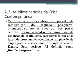 2.2- As Idiossincrasias da Crise
Contemporânea.
• Os anos que se seguiram ao período de
reconstrução do segundo pós‐guerra,
estendendo‐se até os anos 70, nos países
centrais, foram marcados por uma fase de
expansão do capitalismo, caracterizada por altas
taxas de crescimento econômico, ampliação de
empregos e salários e uma forte intervenção do
Estado. Este período foi definido como
fordistakeynesiano.
 