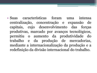 • Suas características foram uma intensa
centralização, concentração e expansão de
capitais, cujo desenvolvimento das forças
produtivas, marcado por avanços tecnológicos,
permitiu o aumento da produtividade do
trabalho e da produção de mercadorias,
mediante a internacionalização da produção e a
redefinição da divisão internacional do trabalho.
 