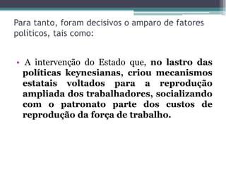 Para tanto, foram decisivos o amparo de fatores
políticos, tais como:
• A intervenção do Estado que, no lastro das
políticas keynesianas, criou mecanismos
estatais voltados para a reprodução
ampliada dos trabalhadores, socializando
com o patronato parte dos custos de
reprodução da força de trabalho.
 