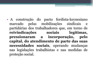 • A construção do pacto fordista‐keynesiano
marcado pelas mobilizações sindicais e
partidárias dos trabalhadores que, em torno de
reivindicações sociais legítimas,
pressionaram a incorporação, pelo
capital, do atendimento de parte das suas
necessidades sociais, operando mudanças
nas legislações trabalhistas e nas medidas de
proteção social.
 