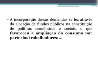 • A incorporação dessas demandas se fez através
da alocação de fundos públicos na constituição
de políticas econômicas e sociais, o que
favoreceu a ampliação do consumo por
parte dos trabalhadores: ...
 