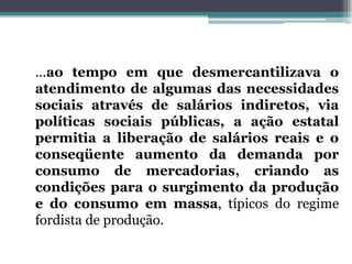...ao tempo em que desmercantilizava o
atendimento de algumas das necessidades
sociais através de salários indiretos, via
políticas sociais públicas, a ação estatal
permitia a liberação de salários reais e o
conseqüente aumento da demanda por
consumo de mercadorias, criando as
condições para o surgimento da produção
e do consumo em massa, típicos do regime
fordista de produção.
 