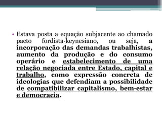 • Estava posta a equação subjacente ao chamado
pacto fordista‐keynesiano, ou seja, a
incorporação das demandas trabalhistas,
aumento da produção e do consumo
operário e estabelecimento de uma
relação negociada entre Estado, capital e
trabalho, como expressão concreta de
ideologias que defendiam a possibilidade
de compatibilizar capitalismo, bem‐estar
e democracia.
 