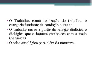 • O Trabalho, como realização de trabalho, é
categoria fundante da condição humana.
• O trabalho nasce a partir da relação dialética e
dialógica que o homem estabelece com o meio
(natureza).
• O salto ontológico para além da natureza.
 