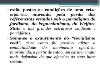 • estão postas as condições de uma crise
orgânica, marcada pela perda dos
referenciais erigidos sob o paradigma do
fordismo, do keynesianismo, do Welfare
State e das grandes estruturas sindicais e
partidárias.
• Soma-se o exaurimento do “socialismo
real”, vê‐se como foi possível afetar a
combatividade do movimento operário,
imprimindo, a partir de então, um caráter muito
mais defensivo do que ofensivo às suas lutas
sociais.
 