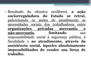 • Resultado da ofensiva neoliberal, a ação
sociorreguladora do Estado se retrai,
pulverizando os meios de atendimento às
necessidades sociais dos trabalhadores entre
organizações privadas mercantis e
não‐mercantis, limitando sua
responsabilidade social à segurança pública, à
fiscalidade e ao atendimento, através da
assistência social, àqueles absolutamente
impossibilitados de vender sua força de
trabalho.
 