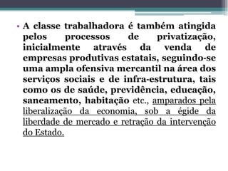 • A classe trabalhadora é também atingida
pelos processos de privatização,
inicialmente através da venda de
empresas produtivas estatais, seguindo‐se
uma ampla ofensiva mercantil na área dos
serviços sociais e de infra‐estrutura, tais
como os de saúde, previdência, educação,
saneamento, habitação etc., amparados pela
liberalização da economia, sob a égide da
liberdade de mercado e retração da intervenção
do Estado.
 