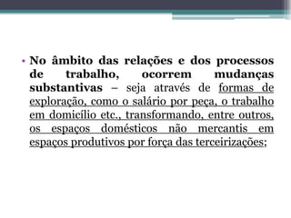 • No âmbito das relações e dos processos
de trabalho, ocorrem mudanças
substantivas – seja através de formas de
exploração, como o salário por peça, o trabalho
em domicílio etc., transformando, entre outros,
os espaços domésticos não mercantis em
espaços produtivos por força das terceirizações;
 