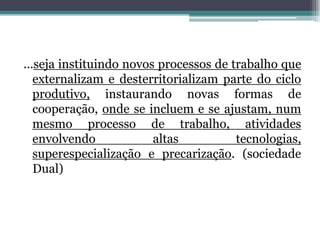 ...seja instituindo novos processos de trabalho que
externalizam e desterritorializam parte do ciclo
produtivo, instaurando novas formas de
cooperação, onde se incluem e se ajustam, num
mesmo processo de trabalho, atividades
envolvendo altas tecnologias,
superespecialização e precarização. (sociedade
Dual)
 