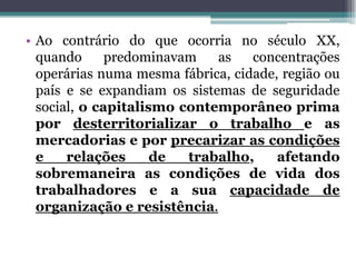 • Ao contrário do que ocorria no século XX,
quando predominavam as concentrações
operárias numa mesma fábrica, cidade, região ou
país e se expandiam os sistemas de seguridade
social, o capitalismo contemporâneo prima
por desterritorializar o trabalho e as
mercadorias e por precarizar as condições
e relações de trabalho, afetando
sobremaneira as condições de vida dos
trabalhadores e a sua capacidade de
organização e resistência.
 