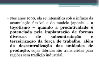 • Nos anos 1990, ela se intensifica sob o influxo da
acumulação flexível e do modelo japonês – o
toyotismo – quando a produtividade é
potenciada pela implantação de formas
diversas de subcontratação e
terceirização da força de trabalho, além
da descentralização das unidades de
produção, cujas fábricas são transferidas para
regiões sem tradição industrial.
 