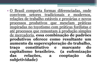 • O Brasil comporta formas diferenciadas, onde
convivem setores tradicionais e modernos,
relações de trabalho estáveis e precárias e novos
processos produtivos que mesclam práticas
inspiradas no toyotismo com práticas fordistas e
até processos que remontam à produção simples
de mercadoria, essa combinação de padrões
produtivos oferece como resultante um
aumento da superexploração do trabalho,
traço constitutivo e marcante do
capitalismo brasileiro. (a eufemização
das relações, a cooptação da
subjetividade)
 