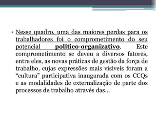 • Nesse quadro, uma das maiores perdas para os
trabalhadores foi o comprometimento do seu
potencial político‐organizativo. Este
comprometimento se deveu a diversos fatores,
entre eles, as novas práticas de gestão da força de
trabalho, cujas expressões mais visíveis foram a
“cultura” participativa inaugurada com os CCQs
e as modalidades de externalização de parte dos
processos de trabalho através das...
 