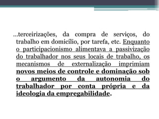 ...terceirizações, da compra de serviços, do
trabalho em domicílio, por tarefa, etc. Enquanto
o participacionismo alimentava a passivização
do trabalhador nos seus locais de trabalho, os
mecanismos de externalização imprimiam
novos meios de controle e dominação sob
o argumento da autonomia do
trabalhador por conta própria e da
ideologia da empregabilidade.
 