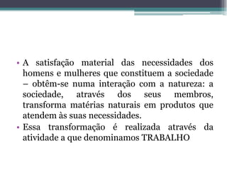 • A satisfação material das necessidades dos
homens e mulheres que constituem a sociedade
– obtêm-se numa interação com a natureza: a
sociedade, através dos seus membros,
transforma matérias naturais em produtos que
atendem às suas necessidades.
• Essa transformação é realizada através da
atividade a que denominamos TRABALHO
 