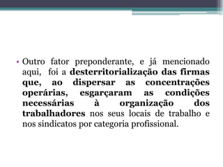 • Outro fator preponderante, e já mencionado
aqui, foi a desterritorialização das firmas
que, ao dispersar as concentrações
operárias, esgarçaram as condições
necessárias à organização dos
trabalhadores nos seus locais de trabalho e
nos sindicatos por categoria profissional.
 