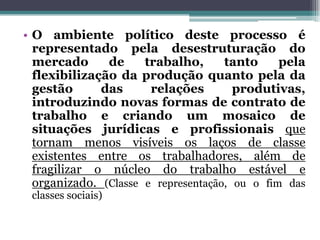 • O ambiente político deste processo é
representado pela desestruturação do
mercado de trabalho, tanto pela
flexibilização da produção quanto pela da
gestão das relações produtivas,
introduzindo novas formas de contrato de
trabalho e criando um mosaico de
situações jurídicas e profissionais que
tornam menos visíveis os laços de classe
existentes entre os trabalhadores, além de
fragilizar o núcleo do trabalho estável e
organizado. (Classe e representação, ou o fim das
classes sociais)
 