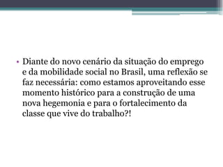 • Diante do novo cenário da situação do emprego
e da mobilidade social no Brasil, uma reflexão se
faz necessária: como estamos aproveitando esse
momento histórico para a construção de uma
nova hegemonia e para o fortalecimento da
classe que vive do trabalho?!
 