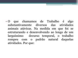 • O que chamamos de Trabalho é algo
substantivamente diversos das atividades
animais atávicas. Na medida em que foi se
estruturando e desenvolvendo ao longo de um
larguíssimo decurso temporal, o trabalho
rompeu com o padrão natural daquelas
atividades. Por que:
 