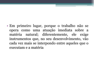 • Em primeiro lugar, porque o trabalho não se
opera como uma atuação imediata sobre a
matéria natural; diferentemente, ele exige
instrumentos que, no seu desenvolvimento, vão
cada vez mais se interpondo entre aqueles que o
executam e a matéria
 