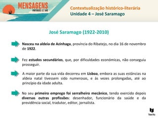 No seu primeiro emprego foi serralheiro mecânico, tendo exercido depois
diversas outras profissões: desenhador, funcionário da saúde e da
previdência social, tradutor, editor, jornalista.
Nasceu na aldeia de Azinhaga, província do Ribatejo, no dia 16 de novembro
de 1922.
Fez estudos secundários, que, por dificuldades económicas, não conseguiu
prosseguir.
A maior parte da sua vida decorreu em Lisboa, embora as suas estâncias na
aldeia natal tivessem sido numerosas, e às vezes prolongadas, até ao
princípio da idade adulta.
José Saramago (1922-2010)
Contextualização histórico-literária
Unidade 4 – José Saramago
 