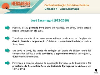 Publicou o seu primeiro livro (Terra do Pecado), em 1947, tendo estado
depois sem publicar, até 1966.
Em 1972 e 1973, fez parte da redação do Diário de Lisboa, onde foi
comentador político e onde coordenou o suplemento cultural deste jornal,
durante cerca de um ano.
Trabalhou durante doze anos numa editora, onde exerceu funções de
direção literária e de produção. Colaborou como crítico literário na revista
Seara Nova.
Pertenceu à primeira direção da Associação Portuguesa de Escritores e foi
presidente da Assembleia Geral da Sociedade Portuguesa de Autores, de
1985 a 1994.
Contextualização histórico-literária
Unidade 4 – José Saramago
José Saramago (1922-2010)
 
