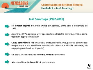 Em 1998, foi-lhe atribuído o Prémio Nobel da Literatura.
Foi diretor-adjunto do jornal Diário de Notícias, entre abril e novembro de
1975.
A partir de 1976, passou a viver apenas do seu trabalho literário, primeiro como
tradutor, depois como autor.
Casou com Pilar del Río em 1988 e, em fevereiro de 1993, passou a dividir o seu
tempo entre a sua residência habitual em Lisboa e a ilha de Lanzarote, no
arquipélago de Canárias (Espanha).
Morreu a 18 de junho de 2010, em Lanzarote.
Contextualização histórico-literária
Unidade 4 – José Saramago
José Saramago (1922-2010)
 