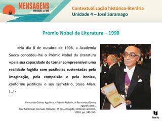 «No dia 8 de outubro de 1998, a Academia
Sueca concedeu-lhe o Prémio Nobel da Literatura
«pela sua capacidade de tornar compreensível uma
realidade fugidia com parábolas sustentadas pela
imaginação, pela compaixão e pela ironia»,
conforme justificou o seu secretário, Sture Allén.
[…]»
Fernando Gómez Aguilera, «Prémio Nobel», in Fernando Gómez
Aguilera (ed.),
José Saramago nas Suas Palavras, 2ª ed., Alfragide, Editorial Caminho,
2010, pp. 349-350.
Prémio Nobel da Literatura – 1998
Contextualização histórico-literária
Unidade 4 – José Saramago
 