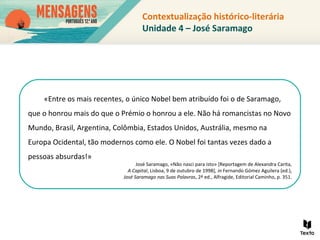 Contextualização histórico-literária
Unidade 4 – José Saramago
«Entre os mais recentes, o único Nobel bem atribuído foi o de Saramago,
que o honrou mais do que o Prémio o honrou a ele. Não há romancistas no Novo
Mundo, Brasil, Argentina, Colômbia, Estados Unidos, Austrália, mesmo na
Europa Ocidental, tão modernos como ele. O Nobel foi tantas vezes dado a
pessoas absurdas!»
José Saramago, «Não nasci para isto» [Reportagem de Alexandra Carita,
A Capital, Lisboa, 9 de outubro de 1998], in Fernando Gómez Aguilera (ed.),
José Saramago nas Suas Palavras, 2ª ed., Alfragide, Editorial Caminho, p. 351.
 