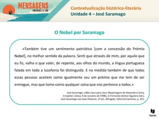 Contextualização histórico-literária
Unidade 4 – José Saramago
«Também tive um sentimento patriótico [com a concessão do Prémio
Nobel], no melhor sentido da palavra. Senti que através de mim, por aquilo que
eu fiz, valha o que valer, de repente, aos olhos do mundo, a língua portuguesa
falada em toda a lusofonia foi distinguida. E na medida também de que todas
essas pessoas aceitem como igualmente seu um prémio que me tem de ser
entregue, mas que tomo como qualquer coisa que nos pertence a todos.»
José Saramago, «Não nasci para isto» [Reportagem de Alexandra Carita,
A Capital, Lisboa, 9 de outubro de 1998], in Fernando Gómez Aguilera (ed.),
José Saramago nas Suas Palavras, 2ª ed., Alfragide, Editorial Caminho, p. 351.
O Nobel por Saramago
 