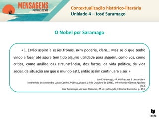 Contextualização histórico-literária
Unidade 4 – José Saramago
«[…] Não aspiro a esses tronos, nem poderia, claro… Mas se o que tenho
vindo a fazer até agora tem tido alguma utilidade para alguém, como voz, como
crítica, como análise das circunstâncias, dos factos, da vida política, da vida
social, da situação em que o mundo está, então assim continuará a ser.»
José Saramago, «A minha casa é Lanzarote»
[entrevista de Alexandra Lucas Coelho, Público, Lisboa, 14 de Outubro de 1998], in Fernando Gómez Aguilera
(ed.),
José Saramago nas Suas Palavras, 2ª ed., Alfragide, Editorial Caminho, p. 353.
O Nobel por Saramago
 