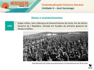Contextualização histórico-literária
Unidade 4 – José Saramago
1926
 Golpe militar, sob a liderança do General Gomes da Costa: fim do último
Governo da I República. Entrada em funções do primeiro governo da
Ditadura Militar.
Acampamento de tropas que participaram no levantamento de 28 de maio.
Datas e acontecimentos
 