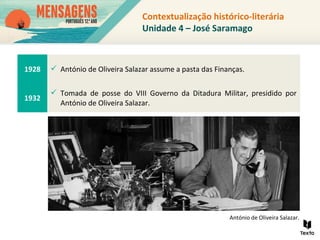 Contextualização histórico-literária
Unidade 4 – José Saramago
1928  António de Oliveira Salazar assume a pasta das Finanças.
1932
 Tomada de posse do VIII Governo da Ditadura Militar, presidido por
António de Oliveira Salazar.
António de Oliveira Salazar.
 