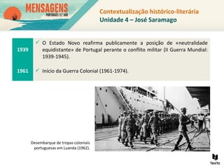 Contextualização histórico-literária
Unidade 4 – José Saramago
1939
 O Estado Novo reafirma publicamente a posição de «neutralidade
equidistante» de Portugal perante o conflito militar (II Guerra Mundial:
1939-1945).
1961  Início da Guerra Colonial (1961-1974).
Desembarque de tropas coloniais
portuguesas em Luanda (1962).
 