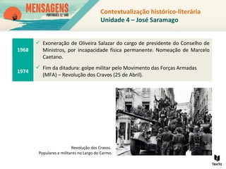Contextualização histórico-literária
Unidade 4 – José Saramago
1968
 Exoneração de Oliveira Salazar do cargo de presidente do Conselho de
Ministros, por incapacidade física permanente. Nomeação de Marcelo
Caetano.
1974
 Fim da ditadura: golpe militar pelo Movimento das Forças Armadas
(MFA) – Revolução dos Cravos (25 de Abril).
Revolução dos Cravos.
Populares e militares no Largo do Carmo.
 