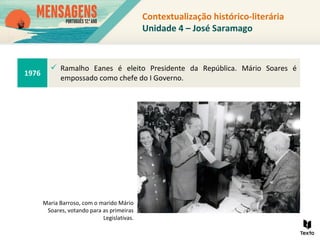 Contextualização histórico-literária
Unidade 4 – José Saramago
1976
 Ramalho Eanes é eleito Presidente da República. Mário Soares é
empossado como chefe do I Governo.
Maria Barroso, com o marido Mário
Soares, votando para as primeiras
Legislativas.
 
