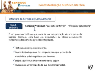 Cap. I -
EXÓRDIO
Cap. I -
EXÓRDIO
Conceito Predicável: “Vos estis sal terrae” – “Vós sois o sal da terra”
É um processo retórico que consiste na interpretação de um passo da
Sagrada Escritura, com base em associações de ideias devidamente
fundamentadas por uma autoridade teológica.
 Definição do assunto do sermão.
Importância da palavra dos pregadores na preservação da
moralidade e da integridade dos homens.
Elogio a Santo António como modelo a seguir.
Invocação à Virgem (pedindo que lhe dê inspiração).
Contextualização histórico-literária
Estrutura do Sermão de Santo António
 