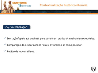 Cap. VI - PERORAÇÃOCap. VI - PERORAÇÃO
 Exortação/apelo aos ouvintes para porem em prática os ensinamentos ouvidos.
 Comparação do orador com os Peixes, assumindo-se como pecador.
 Pedido de louvor a Deus.
Contextualização histórico-literária
 
